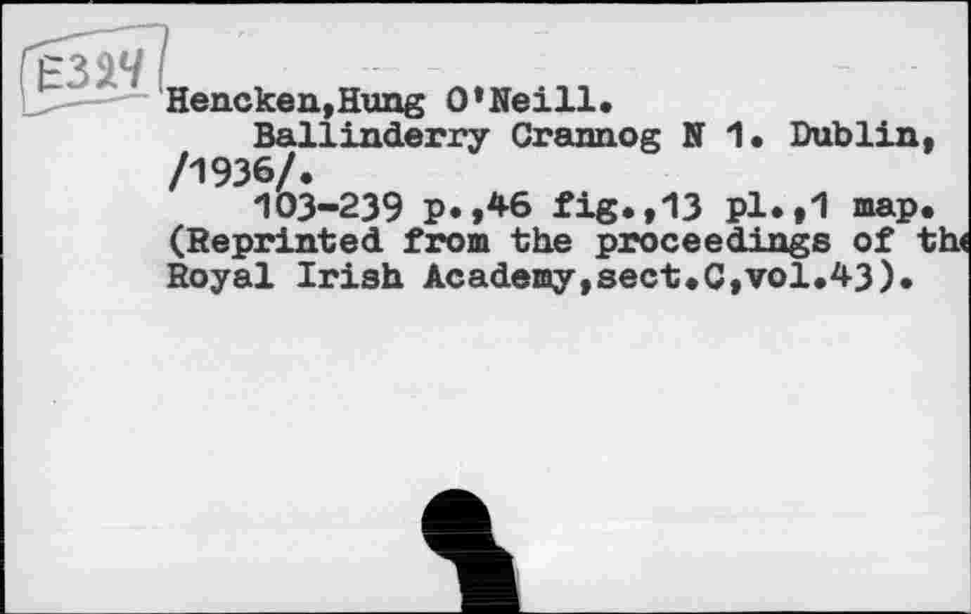 ﻿Hencken,Hung O'Neill«
Ballinderry Crannog N 1. Dublin, /1936/.
103-239 p.,46 fig.,13 pl*»1 map. (Reprinted from the proceedings of th< Royal Irish Academy,sect.C,vol.43).